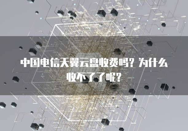 中国电信天翼云盘收费吗?为什么收不了了呢?