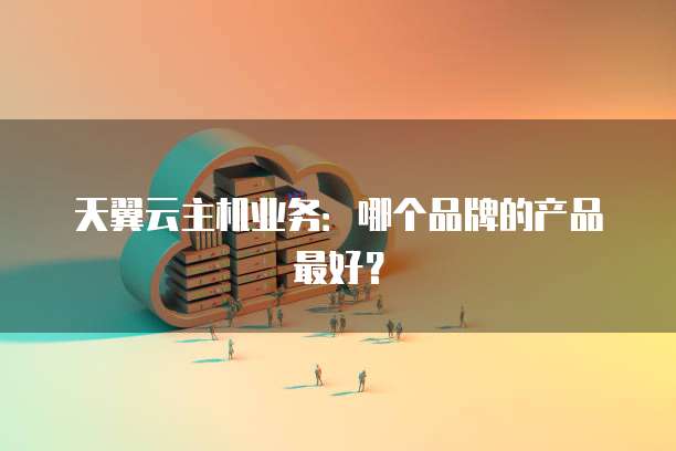 天翼云主机业务：哪个品牌的产品最好？