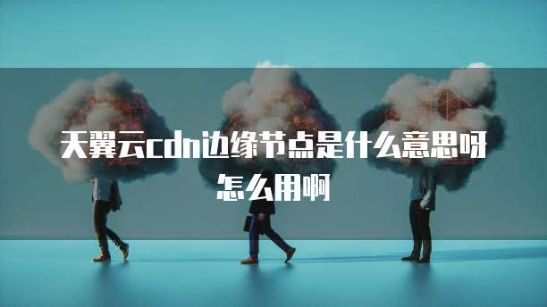 天翼云cdn边缘节点是什么意思呀怎么用啊