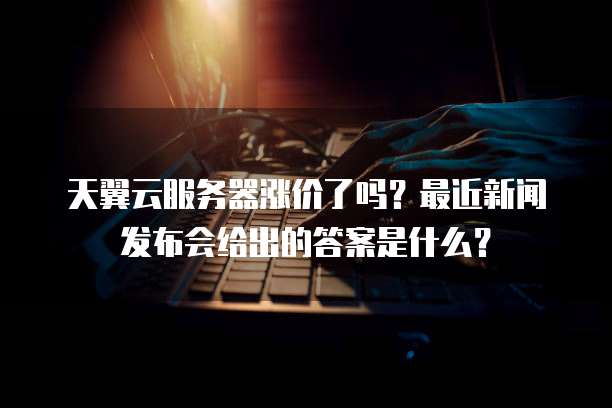 天翼云服务器涨价了吗?最近新闻发布会给出的答案是什么?