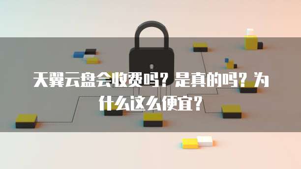 天翼云盘会收费吗？是真的吗？为什么这么便宜？