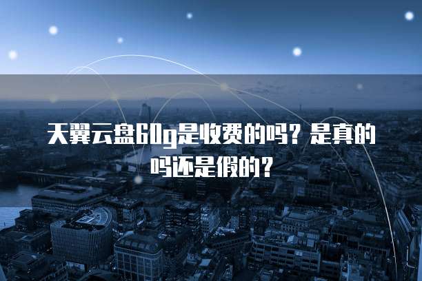天翼云盘60g是收费的吗?是真的吗还是假的?