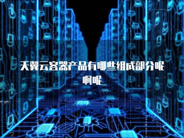 天翼云容器产品有哪些组成部分呢啊呢