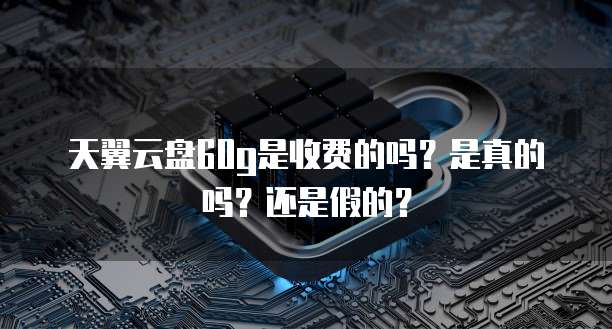 天翼云盘60g是收费的吗?是真的吗?还是假的?