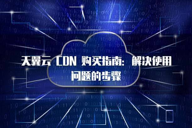 天翼云 CDN 购买指南:解决使用问题的步骤