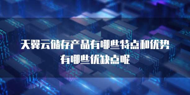 天翼云储存产品有哪些特点和优势有哪些优缺点呢