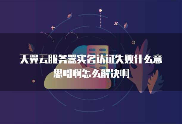 天翼云服务器实名认证失败什么意思呀啊怎么解决啊