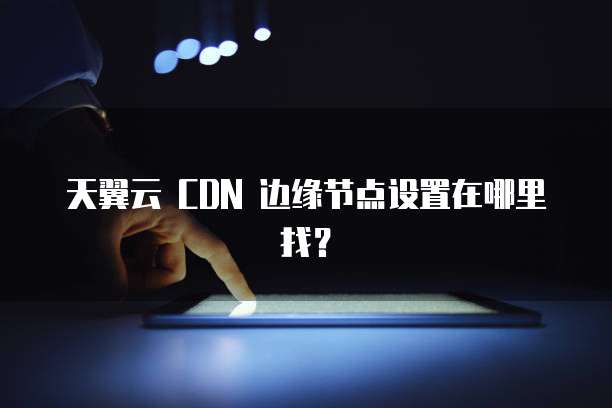 天翼云 CDN 边缘节点设置在哪里找?