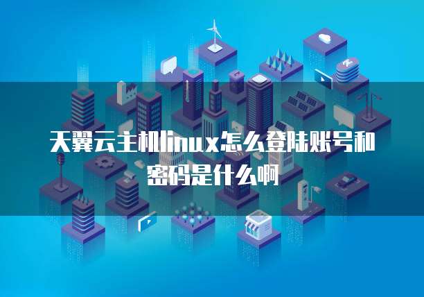 天翼云主机linux怎么登陆账号和密码是什么啊