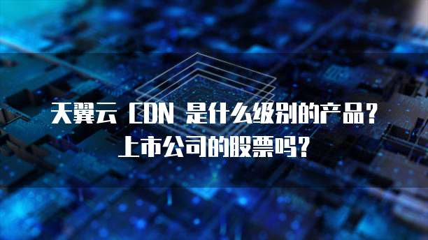天翼云 CDN 是什么级别的产品?上市公司的股票吗?