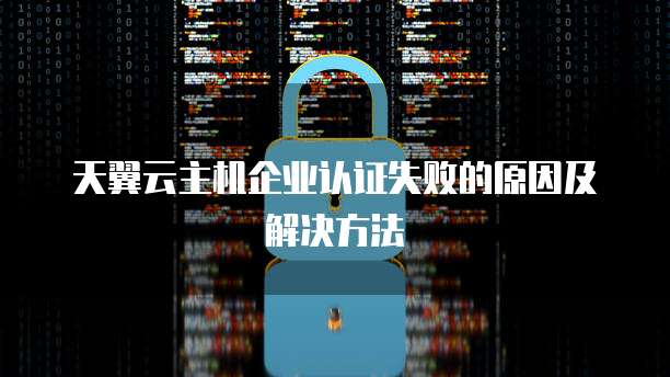 天翼云主机企业认证失败的原因及解决方法