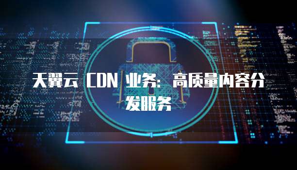 天翼云 CDN 业务:高质量内容分发服务