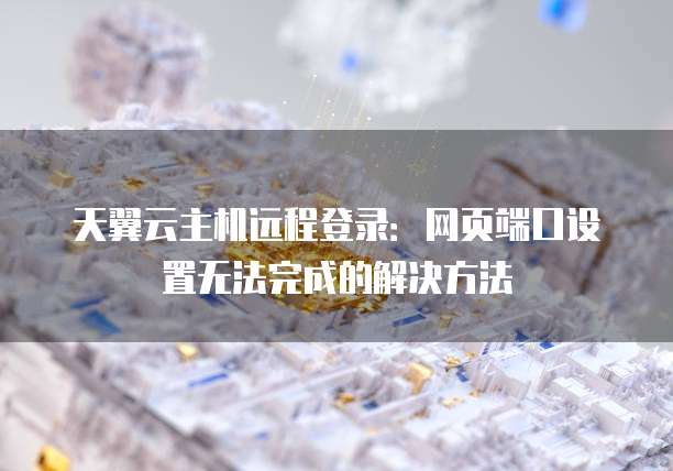 天翼云主机远程登录:网页端口设置无法完成的解决方法