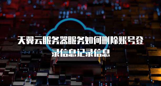天翼云服务器服务如何删除账号登录信息记录信息