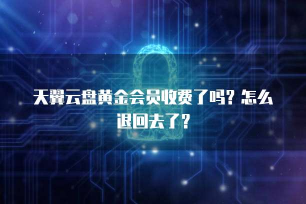 天翼云盘黄金会员收费了吗?怎么退回去了?