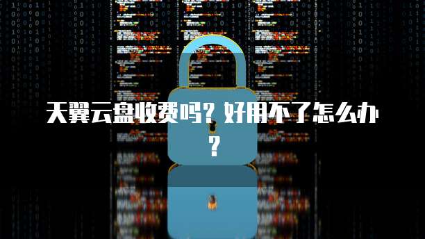 天翼云盘收费吗?好用不了怎么办?