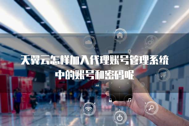 天翼云怎样加入代理账号管理系统中的账号和密码呢