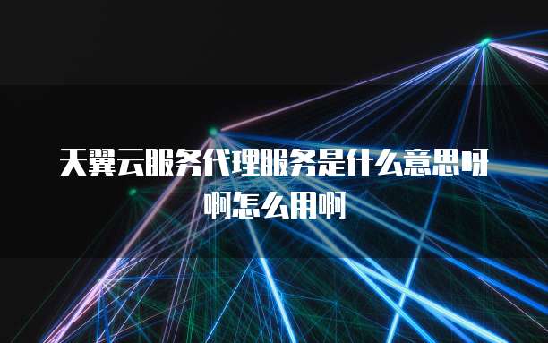 天翼云服务代理服务是什么意思呀啊怎么用啊