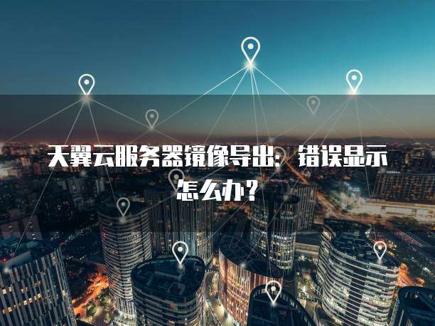 天翼云服务器镜像导出：错误显示怎么办？