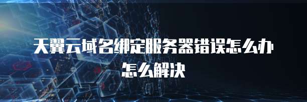 天翼云域名绑定服务器错误怎么办怎么解决