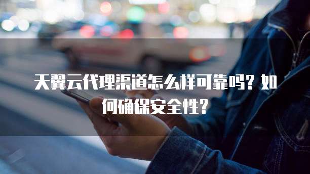 天翼云代理渠道怎么样可靠吗?如何确保安全性?