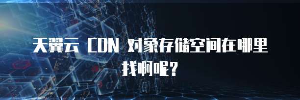 天翼云 CDN 对象存储空间在哪里找啊呢？