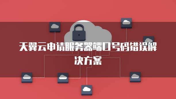 天翼云申请服务器端口号码错误解决方案