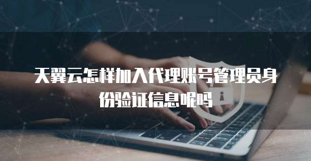 天翼云怎样加入代理账号管理员身份验证信息呢吗