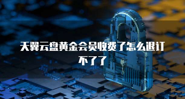 天翼云盘黄金会员收费了怎么退订不了了