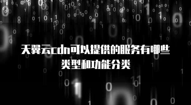 天翼云cdn可以提供的服务有哪些类型和功能分类