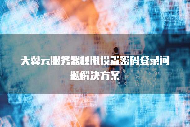 天翼云服务器权限设置密码登录问题解决方案