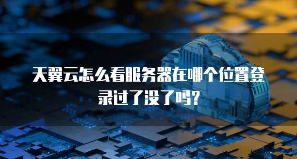 天翼云怎么看服务器在哪个位置登录过了没了吗?