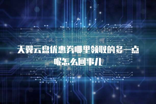 天翼云盘优惠券哪里领取的多一点呢怎么回事儿