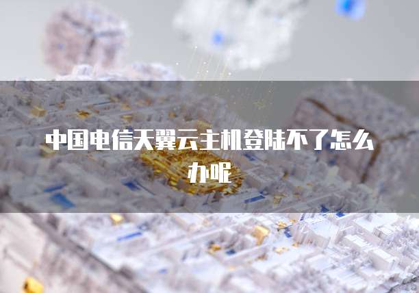 中国电信天翼云主机登陆不了怎么办呢