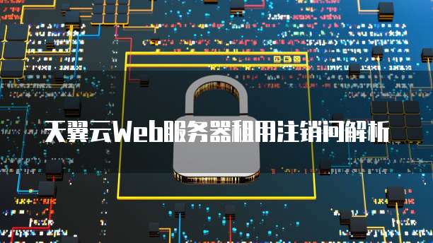 天翼云Web服务器租用注销问解析