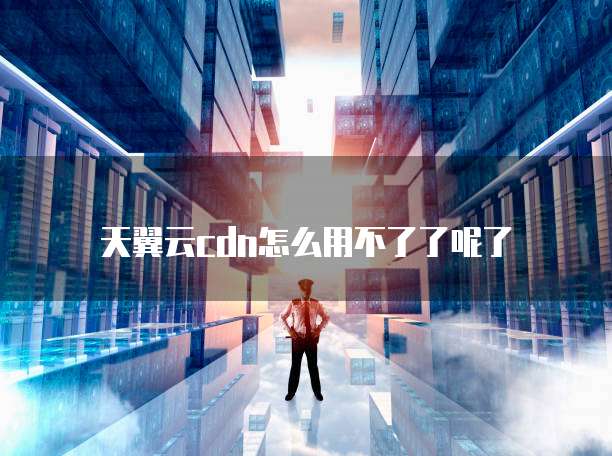 天翼云cdn怎么用不了了呢了