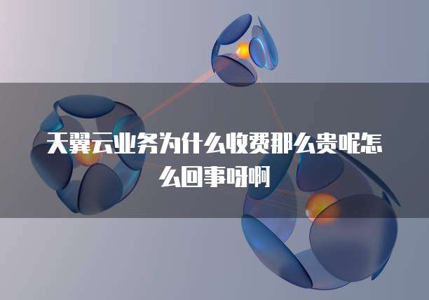 天翼云业务为什么收费那么贵呢怎么回事呀啊