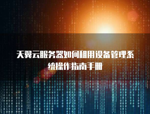 天翼云服务器如何租用设备管理系统操作指南手册