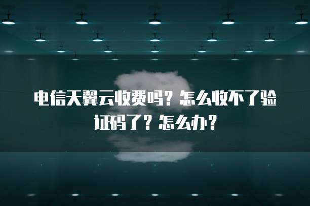 电信天翼云收费吗?怎么收不了验证码了?怎么办?