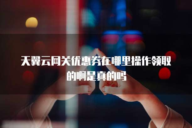 天翼云网关优惠券在哪里操作领取的啊是真的吗