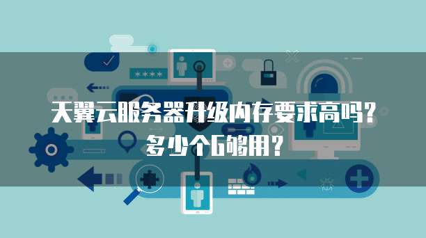 天翼云服务器升级内存要求高吗?多少个G够用?