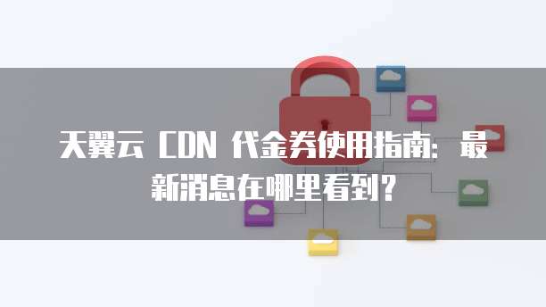 天翼云 CDN 代金券使用指南:最新消息在哪里看到?