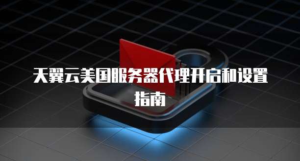 天翼云美国服务器代理开启和设置指南