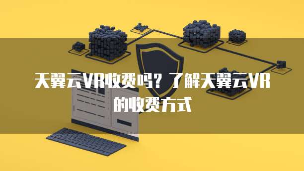 天翼云VR收费吗?了解天翼云VR的收费方式