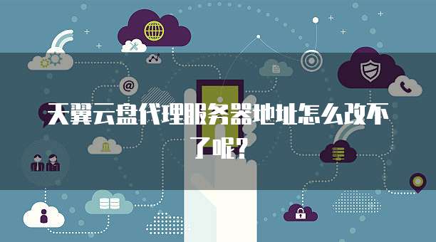 天翼云盘代理服务器地址怎么改不了呢?