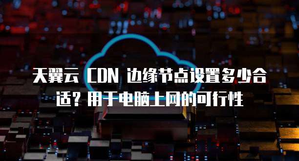天翼云 CDN 边缘节点设置多少合适?用于电脑上网的可行性