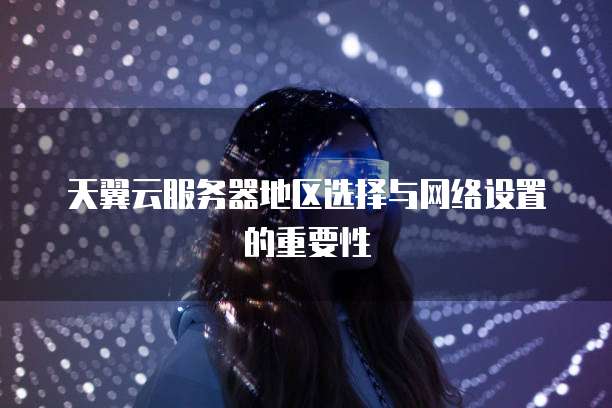 天翼云服务器地区选择与网络设置的重要性