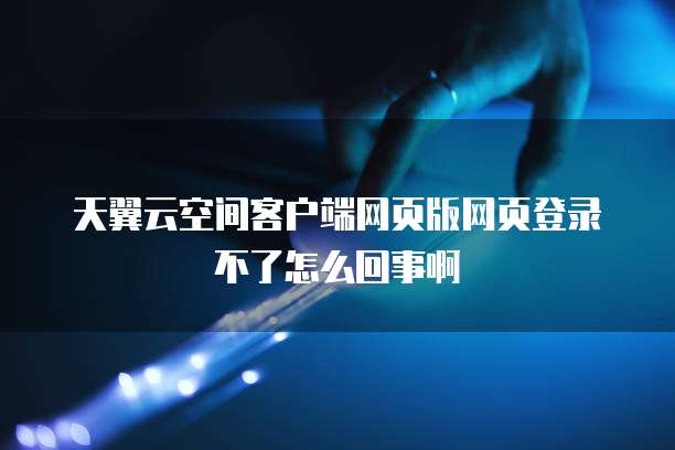 天翼云空间客户端网页版网页登录不了怎么回事啊