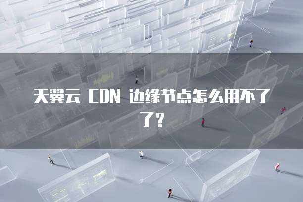天翼云 CDN 边缘节点怎么用不了了?