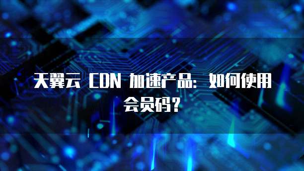 天翼云 CDN 加速产品:如何使用会员码?